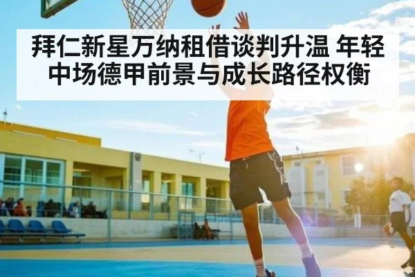 拜仁新星万纳租借谈判升温 年轻中场德甲前景与成长路径权衡